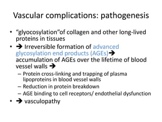 Vascular complications: pathogenesis
• “glyocosylation”of collagen and other long-lived
proteins in tissues
•  Irreversible formation of advanced
glycosylation end products (AGEs)
accumulation of AGEs over the lifetime of blood
vessel walls 
– Protein cross-linking and trapping of plasma
lipoproteins in blood vessel walls
– Reduction in protein breakdown
– AGE binding to cell receptors/ endothelial dysfunction
•  vasculopathy
 