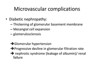 Microvascular complications
• Diabetic nephropathy:
– Thickening of glomerular basement membrane
– Mesangial cell expansion
– glomerulosclerosis
Glomerular hypertension
Progressive decline in glomerular filtration rate
 nephrotic syndrome (leakage of albumin)/ renal
failure
 