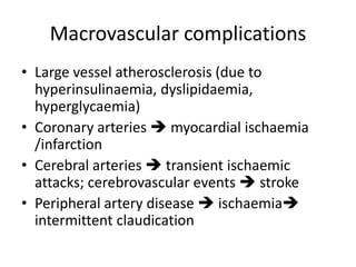 Macrovascular complications
• Large vessel atherosclerosis (due to
hyperinsulinaemia, dyslipidaemia,
hyperglycaemia)
• Coronary arteries  myocardial ischaemia
/infarction
• Cerebral arteries  transient ischaemic
attacks; cerebrovascular events  stroke
• Peripheral artery disease  ischaemia
intermittent claudication
 