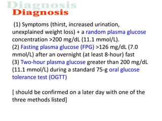 (1) Symptoms (thirst, increased urination,
unexplained weight loss) + a random plasma glucose
concentration >200 mg/dL (11.1 mmol/L).
(2) Fasting plasma glucose (FPG) >126 mg/dL (7.0
mmol/L) after an overnight (at least 8-hour) fast
(3) Two-hour plasma glucose greater than 200 mg/dL
(11.1 mmol/L) during a standard 75-g oral glucose
tolerance test (OGTT)
[ should be confirmed on a later day with one of the
three methods listed]
 