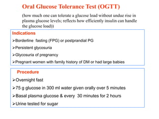 Oral Glucose Tolerance Test (OGTT)
(how much one can tolerate a glucose load without undue rise in
plasma glucose levels; reflects how efficiently insulin can handle
the glucose load))
Procedure
Overnight fast
75 g glucose in 300 ml water given orally over 5 minutes
Basal plasma glucose & every 30 minutes for 2 hours
Urine tested for sugar
Indications
Borderline fasting (FPG) or postprandial PG
Persistent glycosuria
Glycosuria of pregnancy
Pregnant women with family history of DM or had large babies
 