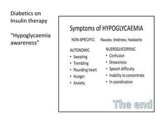 Symptoms of HYPOGLYCAEMIA
AUTONOMIC
• Sweating
• Trembling
• Pounding heart
• Hunger
• Anxiety
NUEROGLYCOPENIC
• Confusion
• Drowsiness
• Speech difficulty
• Inability to concentrate
• In-coordination
NON-SPECIFIC: Nausea, tiredness, headache
Diabetics on
Insulin therapy
“Hypoglycaemia
awareness”
 