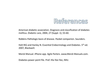 American diabetic association. Diagnosis and classification of diabetes
mellitus. Diabetic care, 2004, 27 (Suppl. 1); 55-60.
Robbins Pathologic basis of disease. Pocket companion. Saunders.
Holt RIG and Hanley N. Essential Endocrinology and Diabetes. 5th ed.
2007, Blackwell.
Merck Manual. iPhone app. Agile Parters. www.Merck Manuals.com.
Diabetes power point file. Prof. Hla-Yee-Yee, IMU.
 