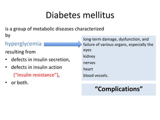 Diabetes mellitus
is a group of metabolic diseases characterized
by
hyperglycemia
resulting from
• defects in insulin secretion,
• defects in insulin action
(“insulin resistance”),
• or both.
long-term damage, dysfunction, and
failure of various organs, especially the
eyes
kidney
nerves
heart
blood vessels.
“Complications”
 