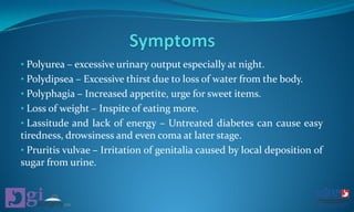 • Polyurea – excessive urinary output especially at night.
• Polydipsea – Excessive thirst due to loss of water from the body.
• Polyphagia – Increased appetite, urge for sweet items.
• Loss of weight – Inspite of eating more.
• Lassitude and lack of energy – Untreated diabetes can cause easy
tiredness, drowsiness and even coma at later stage.
• Pruritis vulvae – Irritation of genitalia caused by local deposition of
sugar from urine.
 