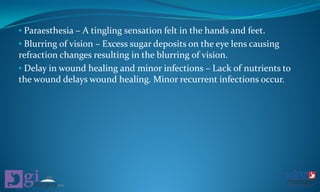 • Paraesthesia – A tingling sensation felt in the hands and feet.
• Blurring of vision – Excess sugar deposits on the eye lens causing
refraction changes resulting in the blurring of vision.
• Delay in wound healing and minor infections – Lack of nutrients to
the wound delays wound healing. Minor recurrent infections occur.
 