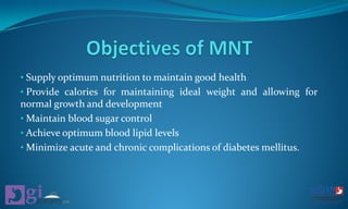 • Supply optimum nutrition to maintain good health
• Provide calories for maintaining ideal weight and allowing for
normal growth and development
• Maintain blood sugar control
• Achieve optimum blood lipid levels
• Minimize acute and chronic complications of diabetes mellitus.
 