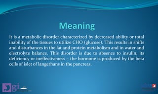 It is a metabolic disorder characterized by decreased ability or total
inability of the tissues to utilize CHO (glucose). This results in shifts
and disturbances in the fat and protein metabolism and in water and
electrolyte balance. This disorder is due to absence to insulin, its
deficiency or ineffectiveness – the hormone is produced by the beta
cells of islet of langerhans in the pancreas.
 