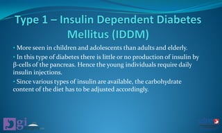 • More seen in children and adolescents than adults and elderly.
• In this type of diabetes there is little or no production of insulin by
β-cells of the pancreas. Hence the young individuals require daily
insulin injections.
• Since various types of insulin are available, the carbohydrate
content of the diet has to be adjusted accordingly.
 