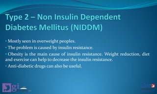• Mostly seen in overweight peoples.
• The problem is caused by insulin resistance.
• Obesity is the main cause of insulin resistance. Weight reduction, diet
and exercise can help to decrease the insulin resistance.
• Anti-diabetic drugs can also be useful.
 