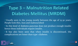 • Usually seen in the young mostly between the age of 15-30 years.
People look thin, lean and malnourished
• In this kind of diabetes pancreas does not produce enough insulin
hence these individuals require insulin.
• It has also been seen that when insulin is discontinued, the
complications are lesser than type 1 diabetes.
 