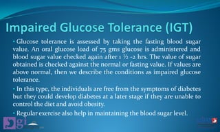 • Glucose tolerance is assessed by taking the fasting blood sugar
value. An oral glucose load of 75 gms glucose is administered and
blood sugar value checked again after 1 ½ -2 hrs. The value of sugar
obtained is checked against the normal or fasting value. If values are
above normal, then we describe the conditions as impaired glucose
tolerance.
• In this type, the individuals are free from the symptoms of diabetes
but they could develop diabetes at a later stage if they are unable to
control the diet and avoid obesity.
• Regular exercise also help in maintaining the blood sugar level.
 