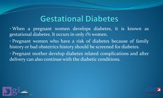 • When a pregnant women develops diabetes, it is known as
gestational diabetes. It occurs in only 1% women.
• Pregnant women who have a risk of diabetes because of family
history or bad obstetrics history should be screened for diabetes.
• Pregnant mother develop diabetes related complications and after
delivery can also continue with the diabetic conditions.
 
