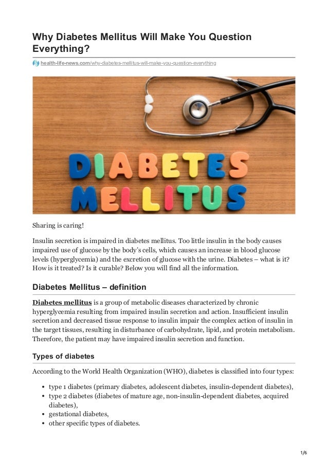 1/6
Why Diabetes Mellitus Will Make You Question
Everything?
health-life-news.com/why-diabetes-mellitus-will-make-you-question-everything
Sharing is caring!
Insulin secretion is impaired in diabetes mellitus. Too little insulin in the body causes
impaired use of glucose by the body’s cells, which causes an increase in blood glucose
levels (hyperglycemia) and the excretion of glucose with the urine. Diabetes – what is it?
How is it treated? Is it curable? Below you will find all the information.
Diabetes Mellitus – definition
Diabetes mellitus is a group of metabolic diseases characterized by chronic
hyperglycemia resulting from impaired insulin secretion and action. Insufficient insulin
secretion and decreased tissue response to insulin impair the complex action of insulin in
the target tissues, resulting in disturbance of carbohydrate, lipid, and protein metabolism.
Therefore, the patient may have impaired insulin secretion and function.
Types of diabetes
According to the World Health Organization (WHO), diabetes is classified into four types:
type 1 diabetes (primary diabetes, adolescent diabetes, insulin-dependent diabetes),
type 2 diabetes (diabetes of mature age, non-insulin-dependent diabetes, acquired
diabetes),
gestational diabetes,
other specific types of diabetes.
 