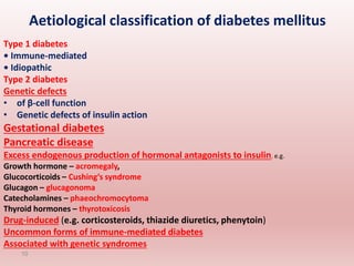 Aetiological classification of diabetes mellitus
Type 1 diabetes
• Immune-mediated
• Idiopathic
Type 2 diabetes
Genetic defects
• of β-cell function
• Genetic defects of insulin action
Gestational diabetes
Pancreatic disease
Excess endogenous production of hormonal antagonists to insulin, e.g.
Growth hormone – acromegaly,
Glucocorticoids – Cushing’s syndrome
Glucagon – glucagonoma
Catecholamines – phaeochromocytoma
Thyroid hormones – thyrotoxicosis
Drug-induced (e.g. corticosteroids, thiazide diuretics, phenytoin)
Uncommon forms of immune-mediated diabetes
Associated with genetic syndromes
10
 