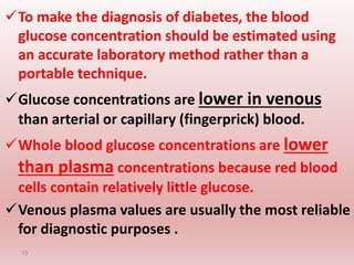 To make the diagnosis of diabetes, the blood
glucose concentration should be estimated using
an accurate laboratory method rather than a
portable technique.
Glucose concentrations are lower in venous
than arterial or capillary (fingerprick) blood.
Whole blood glucose concentrations are lower
than plasma concentrations because red blood
cells contain relatively little glucose.
Venous plasma values are usually the most reliable
for diagnostic purposes .
13
 