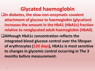 Glycated haemoglobin
In diabetes, the slow non-enzymatic covalent
attachment of glucose to haemoglobin (glycation)
increases the amount in the HbA1 (HbA1c) fraction
relative to nonglycated adult haemoglobin (HbA0).
Although HbA1c concentration reflects the
integrated blood glucose control over the lifespan
of erythrocytes (120 days), HbA1c is most sensitive
to changes in glycemic control occurring in The 3
months before measurement.
14
 