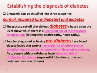 Establishing the diagnosis of diabetes
 Glycaemia can be classified into three categories:
normal, impaired (pre-diabetes) and diabetes
 The glucose cut-off that defines diabetes is based upon the
level above which there is a significant risk of microvascular
complications (retinopathy, nephropathy, neuropathy).
 People categorised as having pre-diabeteshave blood
glucose levels that carry a negligible risk of microvascular
complications but are at increased risk of developing diabetes.
Also, people with pre-diabetes have increased risk of
cardiovascular disease (myocardial infarction, stroke and
peripheral vascular disease).
15
 