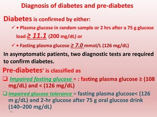 Diagnosis of diabetes and pre-diabetes
Diabetes is confirmed by either:
 • Plasma glucose in random sample or 2 hrs after a 75 g glucose
load ≥ 11.1 (200 mg/dL) or
 • Fasting plasma glucose ≥ 7.0 mmol/L (126 mg/dL)
In asymptomatic patients, two diagnostic tests are required
to confirm diabetes.
16
Pre-diabetes’ is classified as
 Impaired fasting glucose = : fasting plasma glucose ≥ (108
mg/dL) and < (126 mg/dL)
Impaired glucose tolerance = fasting plasma glucose< (126
m g/dL) and 2-hr glucose after 75 g oral glucose drink
(140–200 mg/dL)
 