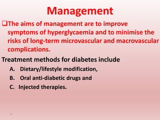 Management
The aims of management are to improve
symptoms of hyperglycaemia and to minimise the
risks of long-term microvascular and macrovascular
complications.
Treatment methods for diabetes include
A. Dietary/lifestyle modification,
B. Oral anti-diabetic drugs and
C. Injected therapies.
17
 