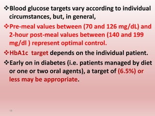 Blood glucose targets vary according to individual
circumstances, but, in general,
Pre-meal values between (70 and 126 mg/dL) and
2-hour post-meal values between (140 and 199
mg/dl ) represent optimal control.
HbA1c target depends on the individual patient.
Early on in diabetes (i.e. patients managed by diet
or one or two oral agents), a target of (6.5%) or
less may be appropriate.
18
 