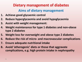 Dietary management of diabetes
Aims of dietary management
1. Achieve good glycaemic control
2. Reduce hyperglycaemia and avoid hypoglycaemia
3. Assist with weight management:
4. Weight maintenance for type 1 diabetes and non-obese
type 2 diabetes
5. Weight loss for overweight and obese type 2 diabetes
6. Reduce the risk of micro- and macrovascular complications
7. Ensure adequate nutritional intake
8. Avoid ‘atherogenic’ diets or those that aggravate
complications, e.g. high protein intake in nephropathy
19
 