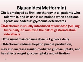 Biguanides(Metformin)
It is employed as first-line therapy in all patients who
tolerate it, and its use is maintained when additional
agents are added as glycaemia deteriorates .
Metformin is usually introduced at low dose (500 mg
twice daily) to minimise the risk of gastrointestinal
side effects.
The usual maintenance dose is 1 g twice daily.
Metformin reduces hepatic glucose production,
may also increase insulin-mediated glucose uptake, and
has effects on gut glucose uptake and utilization.
21
 