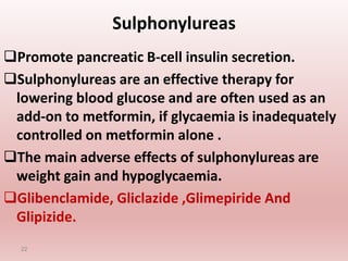 Sulphonylureas
Promote pancreatic B-cell insulin secretion.
Sulphonylureas are an effective therapy for
lowering blood glucose and are often used as an
add-on to metformin, if glycaemia is inadequately
controlled on metformin alone .
The main adverse effects of sulphonylureas are
weight gain and hypoglycaemia.
Glibenclamide, Gliclazide ,Glimepiride And
Glipizide.
22
 