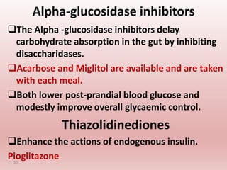 Alpha-glucosidase inhibitors
The Alpha -glucosidase inhibitors delay
carbohydrate absorption in the gut by inhibiting
disaccharidases.
Acarbose and Miglitol are available and are taken
with each meal.
Both lower post-prandial blood glucose and
modestly improve overall glycaemic control.
Thiazolidinediones
Enhance the actions of endogenous insulin.
Pioglitazone
23
 