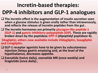 Incretin-based therapies:
DPP-4 inhibitors and GLP-1 analogues
 The incretin effect is the augmentation of insulin secretion seen
when a glucose stimulus is given orally rather than intravenously,
and reflects the release of incretin peptides from the gut .
 The incretin hormones are primarily glucagon-like peptide 1
(GLP-1) and gastric inhibitory polypeptide (GIP). These are rapidly
broken down by the peptidase DPP-4 (dipeptidyl peptidase 4).
Sitagliptin; others now available include Vildagliptin, Saxagliptin
and Linagliptin.
 GLP-1 receptor agonists have to be given by subcutaneous
injection Delays gastric emptying and, at the level of the
hypothalamus, decreases appetite.
 Exenatide (twice daily), exenatide MR (once weekly) and
liraglutide (once daily)..
24
 