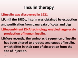 Insulin therapy
Insulin was discovered in 1921
Until the 1980s, insulin was obtained by extraction
and purification from pancreata of cows and pigs
Recombinant DNA technology enabled large-scale
production of human insulin.
More recently, the amino acid sequence of insulin
has been altered to produce analogues of insulin,
which differ in their rate of absorption from the
site of injection.
26
 