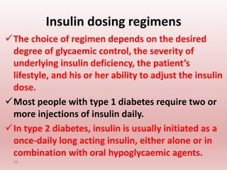 Insulin dosing regimens
The choice of regimen depends on the desired
degree of glycaemic control, the severity of
underlying insulin deficiency, the patient’s
lifestyle, and his or her ability to adjust the insulin
dose.
Most people with type 1 diabetes require two or
more injections of insulin daily.
In type 2 diabetes, insulin is usually initiated as a
once-daily long acting insulin, either alone or in
combination with oral hypoglycaemic agents.
28
 