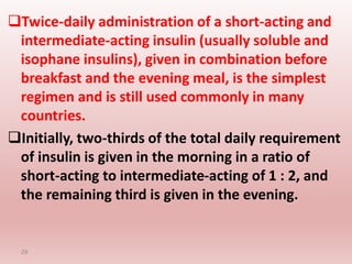 Twice-daily administration of a short-acting and
intermediate-acting insulin (usually soluble and
isophane insulins), given in combination before
breakfast and the evening meal, is the simplest
regimen and is still used commonly in many
countries.
Initially, two-thirds of the total daily requirement
of insulin is given in the morning in a ratio of
short-acting to intermediate-acting of 1 : 2, and
the remaining third is given in the evening.
29
 