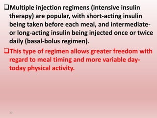 Multiple injection regimens (intensive insulin
therapy) are popular, with short-acting insulin
being taken before each meal, and intermediate-
or long-acting insulin being injected once or twice
daily (basal-bolus regimen).
This type of regimen allows greater freedom with
regard to meal timing and more variable day-
today physical activity.
30
 