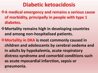 Diabetic ketoacidosis
A medical emergency and remains a serious cause
of morbidity, principally in people with type 1
diabetes.
Mortality remains high in developing countries
and among non-hospitalised patients.
Mortality in DKA is most commonly caused in
children and adolescents by cerebral oedema and
in adults by hypokalemia, acute respiratory
distress syndrome and comorbid conditions such
as acute myocardial infarction, sepsis or
pneumonia.
33
 