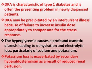 DKA is characteristic of type 1 diabetes and is
often the presenting problem in newly diagnosed
patients.
DKA may be precipitated by an intercurrent illness
because of failure to increase insulin dose
appropriately to compensate for the stress
response.
The hyperglycemia causes a profound osmotic
diuresis leading to dehydration and electrolyte
loss, particularly of sodium and potassium.
Potassium loss is exacerbated by secondary
hyperaldosteronism as a result of reduced renal
perfusion.
34
 