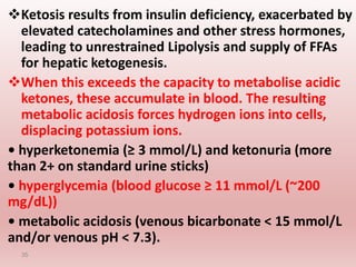 Ketosis results from insulin deficiency, exacerbated by
elevated catecholamines and other stress hormones,
leading to unrestrained Lipolysis and supply of FFAs
for hepatic ketogenesis.
When this exceeds the capacity to metabolise acidic
ketones, these accumulate in blood. The resulting
metabolic acidosis forces hydrogen ions into cells,
displacing potassium ions.
• hyperketonemia (≥ 3 mmol/L) and ketonuria (more
than 2+ on standard urine sticks)
• hyperglycemia (blood glucose ≥ 11 mmol/L (~200
mg/dL))
• metabolic acidosis (venous bicarbonate < 15 mmol/L
and/or venous pH < 7.3).
35
 