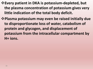 Every patient in DKA is potassium-depleted, but
the plasma concentration of potassium gives very
little indication of the total body deficit.
Plasma potassium may even be raised initially due
to disproportionate loss of water, catabolism of
protein and glycogen, and displacement of
potassium from the intracellular compartment by
H+ ions.
36
 