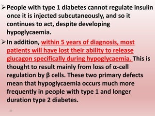 People with type 1 diabetes cannot regulate insulin
once it is injected subcutaneously, and so it
continues to act, despite developing
hypoglycaemia.
In addition, within 5 years of diagnosis, most
patients will have lost their ability to release
glucagon specifically during hypoglycaemia. This is
thought to result mainly from loss of α-cell
regulation by β cells. These two primary defects
mean that hypoglycaemia occurs much more
frequently in people with type 1 and longer
duration type 2 diabetes.
39
 