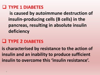  TYPE 1 DIABETES
is caused by autoimmune destruction of
insulin-producing cells (B cells) in the
pancreas, resulting in absolute insulin
deficiency
 TYPE 2 DIABETES
is characterised by resistance to the action of
insulin and an inability to produce sufficient
insulin to overcome this ‘insulin resistance’.
4
 