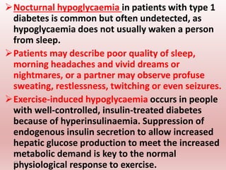 Nocturnal hypoglycaemia in patients with type 1
diabetes is common but often undetected, as
hypoglycaemia does not usually waken a person
from sleep.
Patients may describe poor quality of sleep,
morning headaches and vivid dreams or
nightmares, or a partner may observe profuse
sweating, restlessness, twitching or even seizures.
Exercise-induced hypoglycaemia occurs in people
with well-controlled, insulin-treated diabetes
because of hyperinsulinaemia. Suppression of
endogenous insulin secretion to allow increased
hepatic glucose production to meet the increased
metabolic demand is key to the normal
physiological response to exercise.
43
 
