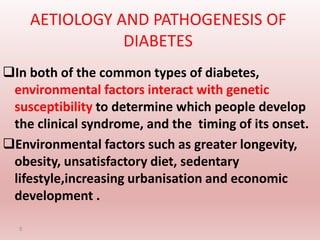 AETIOLOGY AND PATHOGENESIS OF
DIABETES
In both of the common types of diabetes,
environmental factors interact with genetic
susceptibility to determine which people develop
the clinical syndrome, and the timing of its onset.
Environmental factors such as greater longevity,
obesity, unsatisfactory diet, sedentary
lifestyle,increasing urbanisation and economic
development .
5
 