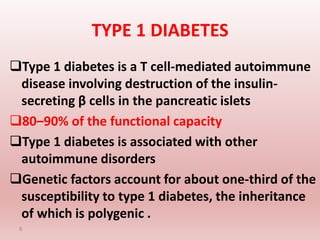 TYPE 1 DIABETES
Type 1 diabetes is a T cell-mediated autoimmune
disease involving destruction of the insulin-
secreting β cells in the pancreatic islets
80–90% of the functional capacity
Type 1 diabetes is associated with other
autoimmune disorders
Genetic factors account for about one-third of the
susceptibility to type 1 diabetes, the inheritance
of which is polygenic .
6
 