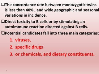 The concordance rate between monozygotic twins
is less than 40% , and wide geographic and seasonal
variations in incidence.
Direct toxicity to B cells or by stimulating an
autoimmune reaction directed against B cells.
Potential candidates fall into three main categories:
1. viruses,
2. specific drugs
3. or chemicals, and dietary constituents.
8
 