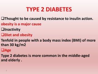 TYPE 2 DIABETES
Thought to be caused by resistance to insulin action.
obesity is a major cause
Inactivity
Diet and obesity
Tenfold in people with a body mass index (BMI) of more
than 30 kg/m2
Age
Type 2 diabetes is more common in the middle-aged
and elderly .
9
 