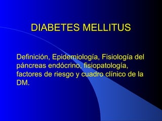 DIABETES MELLITUSDIABETES MELLITUS
Definición, Epidemiología, Fisiología del
páncreas endócrino, fisiopatología,
factores de riesgo y cuadro clínico de la
DM.
 
