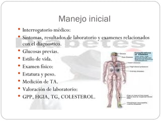 Manejo inicial Interrogatorio médico: Síntomas, resultados de laboratorio y examenes relacionados con el diagnostico. Glucosas previas. Estilo de vida. Examen físico: Estatura y peso. Medición de TA. Valoración de laboratorio: GPP, HGIA, TG, COLESTEROL.  