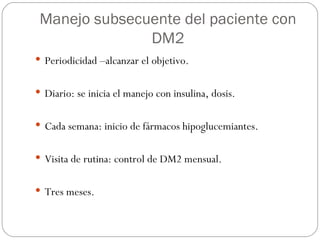 Manejo subsecuente del paciente con DM2 Periodicidad –alcanzar el objetivo. Diario: se inicia el manejo con insulina, dosis. Cada semana: inicio de fármacos hipoglucemiantes. Visita de rutina: control de DM2 mensual. Tres meses. 