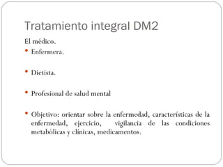 Tratamiento integral DM2 El médico. Enfermera. Dietista. Profesional de salud mental Objetivo: orientar sobre la enfermedad, características de la enfermedad, ejercicio,  vigilancia de las condiciones metabólicas y clínicas, medicamentos. 