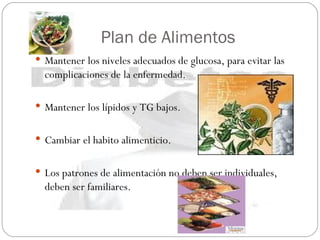 Plan de Alimentos Mantener los niveles adecuados de glucosa, para evitar las complicaciones de la enfermedad. Mantener los lípidos y TG bajos. Cambiar el habito alimenticio. Los patrones de alimentación no deben ser individuales, deben ser familiares. 